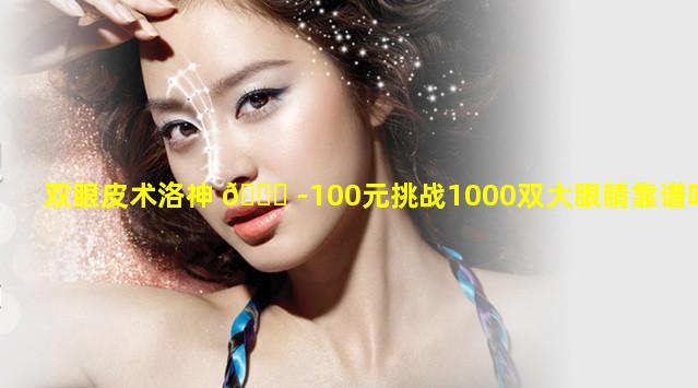 双眼皮术洛神 🕊 -100元挑战1000双大眼睛靠谱吗